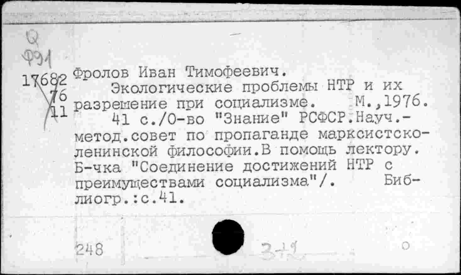 ﻿о
Фролов Иван Тимофеевич.
1 \7 Экологические проблемы НТР и их V? разрешение при социализме. М.,1976. р1 41 с./О-во "Знание" РСФСР.Науч.-метод.совет по пропаганде марксистско-ленинской философии.В помощь лектору. Б-чка "Соединение достижений НТР с преимуществами социализма"/. Биб-лиогр.:с.41.
1248
о